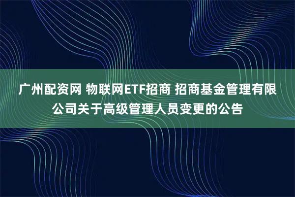 广州配资网 物联网ETF招商 招商基金管理有限公司关于高级管理人员变更的公告