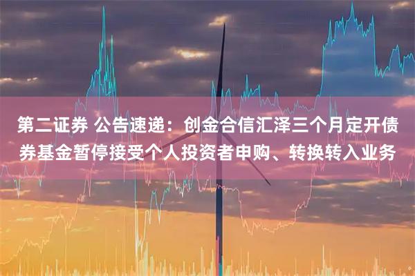 第二证券 公告速递：创金合信汇泽三个月定开债券基金暂停接受个人投资者申购、转换转入业务