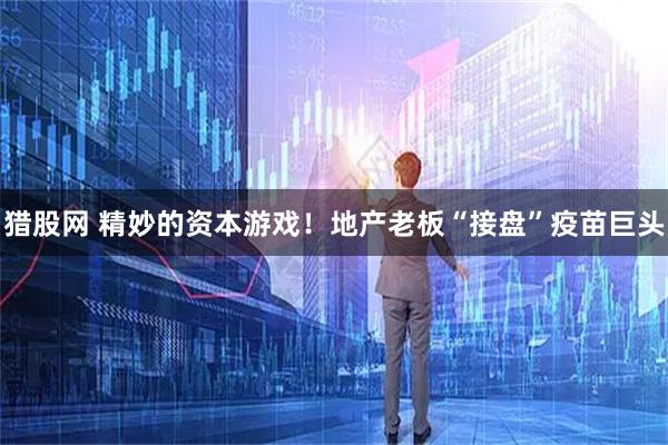 猎股网 精妙的资本游戏！地产老板“接盘”疫苗巨头