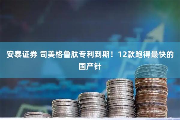 安泰证券 司美格鲁肽专利到期！12款跑得最快的国产针