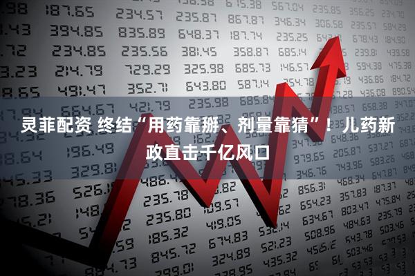 灵菲配资 终结“用药靠掰、剂量靠猜”！儿药新政直击千亿风口