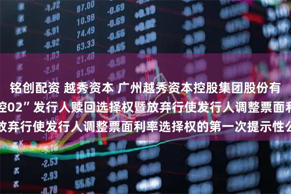 铭创配资 越秀资本 广州越秀资本控股集团股份有限公司关于行使“22越控02”发行人赎回选择权暨放弃行使发行人调整票面利率选择权的第一次提示性公告