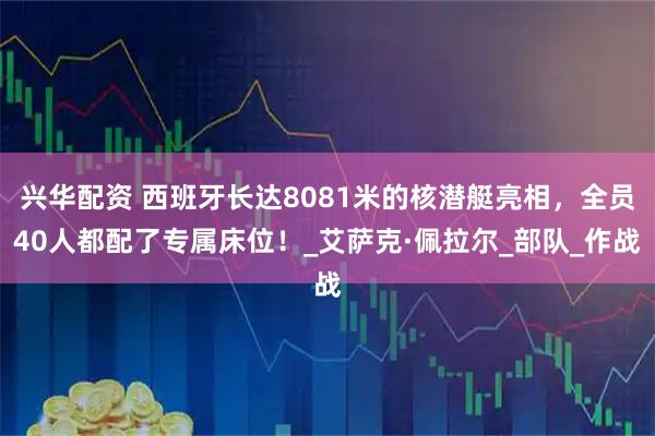 兴华配资 西班牙长达8081米的核潜艇亮相，全员40人都配了专属床位！_艾萨克·佩拉尔_部队_作战