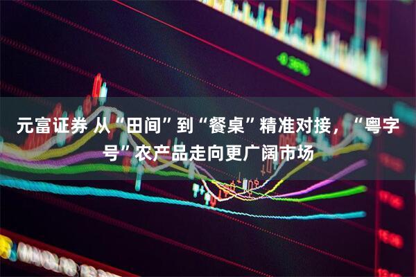 元富证券 从“田间”到“餐桌”精准对接，“粤字号”农产品走向更广阔市场