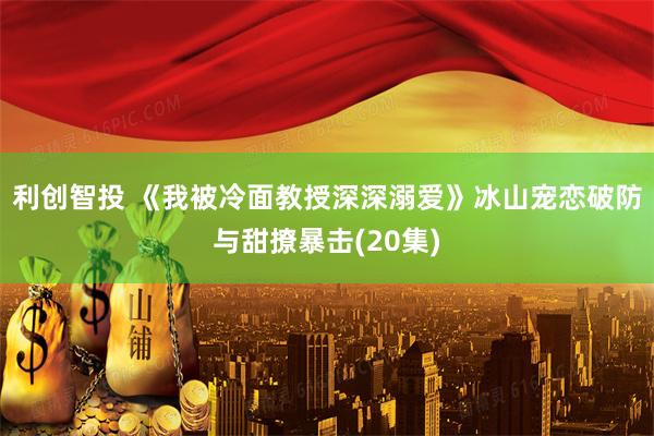 利创智投 《我被冷面教授深深溺爱》冰山宠恋破防与甜撩暴击(20集)