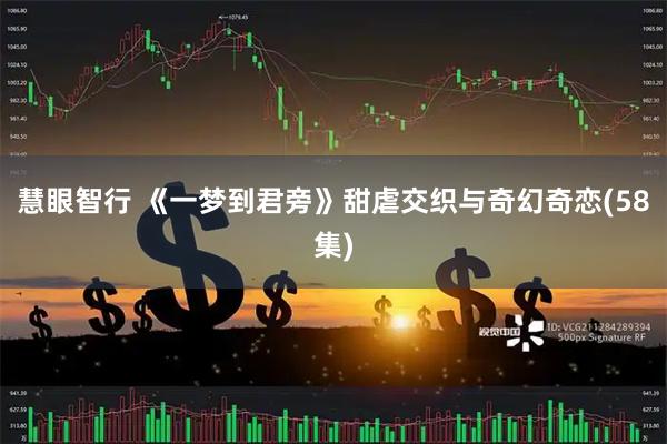 慧眼智行 《一梦到君旁》甜虐交织与奇幻奇恋(58集)