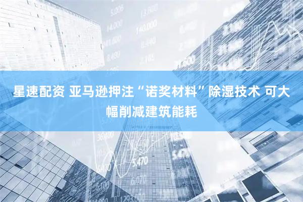 星速配资 亚马逊押注“诺奖材料”除湿技术 可大幅削减建筑能耗