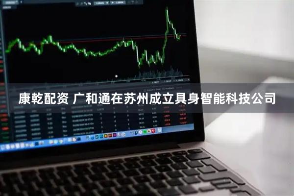 康乾配资 广和通在苏州成立具身智能科技公司