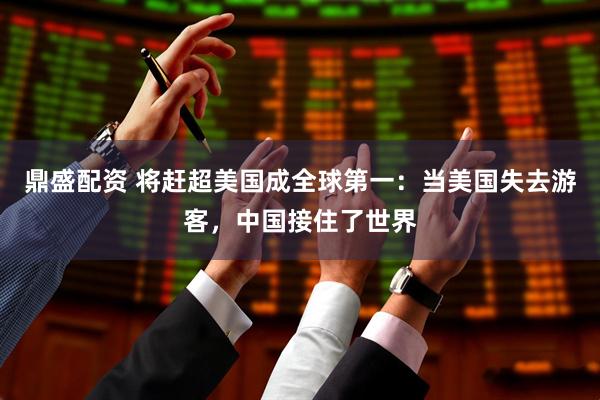 鼎盛配资 将赶超美国成全球第一：当美国失去游客，中国接住了世界