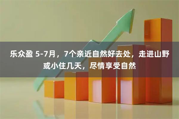 乐众盈 5-7月，7个亲近自然好去处，走进山野或小住几天，尽情享受自然