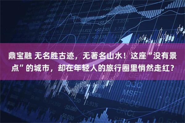 鼎宝融 无名胜古迹，无著名山水！这座“没有景点”的城市，却在年轻人的旅行圈里悄然走红？