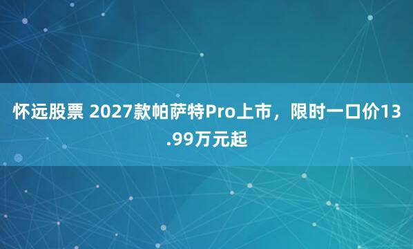 怀远股票 2027款帕萨特Pro上市，限时一口价13.99万元起